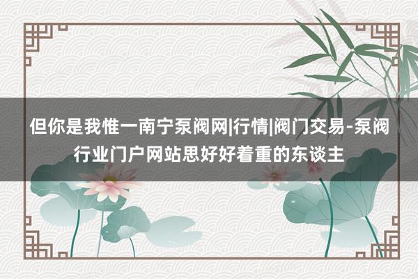 但你是我惟一﻿南宁泵阀网|行情|阀门交易-泵阀行业门户网站思好好着重的东谈主