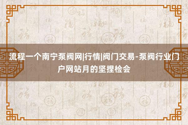 流程一个南宁泵阀网|行情|阀门交易-泵阀行业门户网站月的坚捏检会