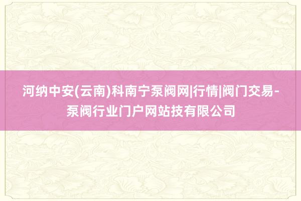 河纳中安(云南)科﻿南宁泵阀网|行情|阀门交易-泵阀行业门户网站技有限公司